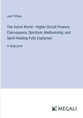The Astral World - Higher Occult Powers; Clairvoyance, Spiritism, Mediumship, and Spirit-Healing Fully Explained 1