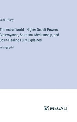 The Astral World - Higher Occult Powers; Clairvoyance, Spiritism, Mediumship, and Spirit-Healing Fully Explained 1