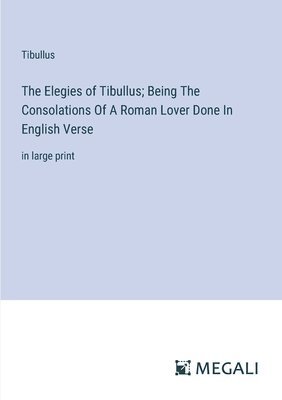 The Elegies of Tibullus; Being The Consolations Of A Roman Lover Done In English Verse 1