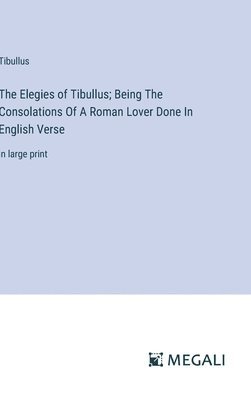 Elegies of Tibullus; Being The Consolations Of A Roman Lover Done In English Verse