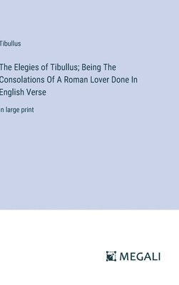 The Elegies of Tibullus; Being The Consolations Of A Roman Lover Done In English Verse 1