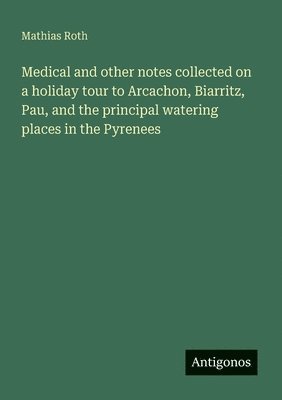 Medical and other notes collected on a holiday tour to Arcachon, Biarritz, Pau, and the principal watering places in the Pyrenees 1