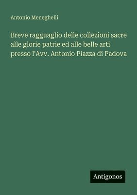 Breve ragguaglio delle collezioni sacre alle glorie patrie ed alle belle arti presso l'Avv. Antonio Piazza di Padova