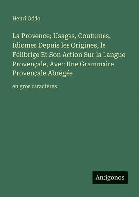 Provence; Usages, Coutumes, Idiomes Depuis les Origines, le Félibrige Et Son Action Sur la Langue Provençale, Avec Une Grammaire Provençale Abrégée