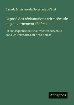 bokomslag Exposé des réclamations adrrssées sic au gouvernement fédéral: En conséquence de l'insurrection survenue dans les Territoires du Nord-Ouest