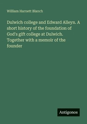 Dulwich college and Edward Alleyn. A short history of the foundation of God's gift college at Dulwich. Together with a memoir of the founder