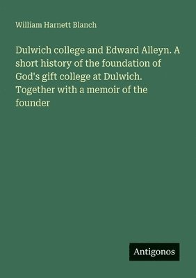 Dulwich college and Edward Alleyn. A short history of the foundation of God's gift college at Dulwich. Together with a memoir of the founder 1