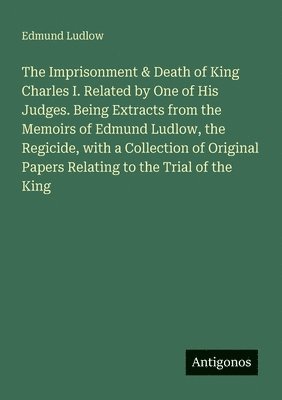 Edmund Ludlow - The Imprisonment & Death of King Charles I. Related by One of His Judges. Being Extracts from the Memoirs of Edmund Ludlow, the Regicide, with a Collection of Original Papers Relating to the Trial of the King, Häftad