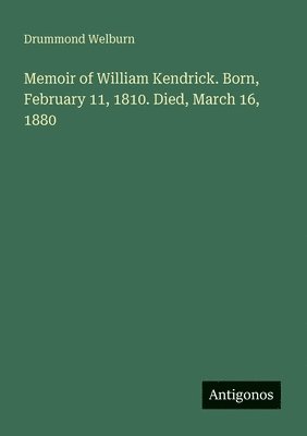 Memoir of William Kendrick. Born, February 11, 1810. Died, March 16, 1880
