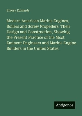Modern American Marine Engines, Boilers and Screw Propellers. Their Design and Construction, Showing the Present Practice of the Most Eminent Engineers and Marine Engine Builders in the United States
