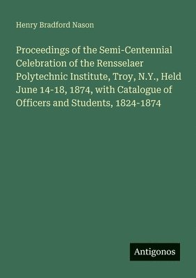 bokomslag Proceedings of the Semi-Centennial Celebration of the Rensselaer Polytechnic Institute, Troy, N.Y., Held June 14-18, 1874, with Catalogue of Officers