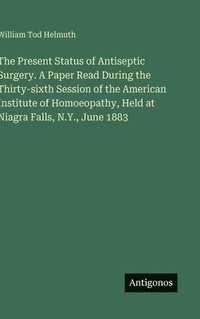 bokomslag The Present Status of Antiseptic Surgery. A Paper Read During the Thirty-sixth Session of the American Institute of Homoeopathy, Held at Niagra Falls, N.Y., June 1883