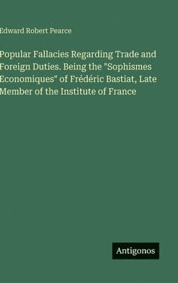 Popular Fallacies Regarding Trade and Foreign Duties. Being the "Sophismes Economiques" of Frédéric Bastiat, Late Member of the Institute of France