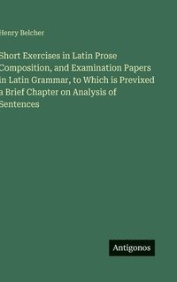 bokomslag Short Exercises in Latin Prose Composition, and Examination Papers in Latin Grammar, to Which is Previxed a Brief Chapter on Analysis of Sentences
