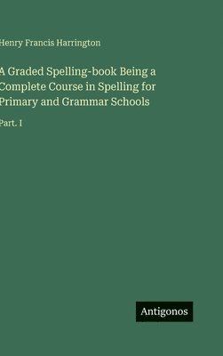 bokomslag A Graded Spelling-book Being a Complete Course in Spelling for Primary and Grammar Schools:Part. I