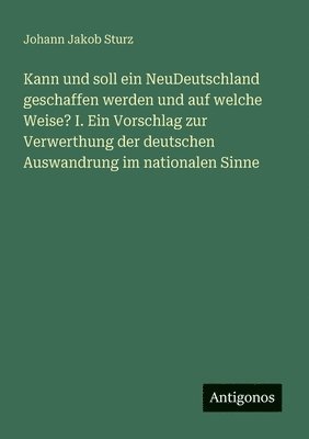 Johann Jakob Sturz - Kann und soll ein NeuDeutschland geschaffen werden und auf welche Weise? I. Ein Vorschlag zur Verwerthung der deutschen Auswandrung im nationalen Sinne, Häftad