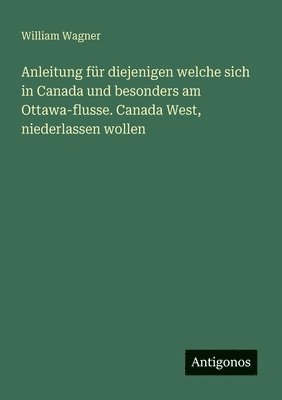 William Wagner - Anleitung für diejenigen welche sich in Canada und besonders am Ottawa-flusse. Canada West, niederlassen wollen, Häftad