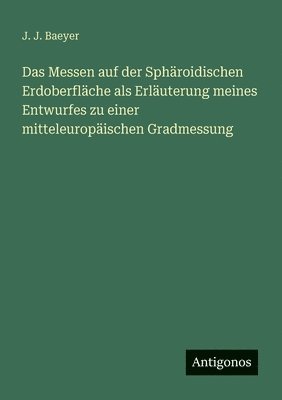 Messen auf der Sphäroidischen Erdoberfläche als Erläuterung meines Entwurfes zu einer mitteleuropäischen Gradmessung