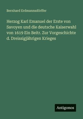 Bernhard Erdmannsdörffer - Herzog Karl Emanuel der Erste von Savoyen und die deutsche Kaiserwahl von 1619 Ein Beitr. Zur Vorgeschichte d. Dreissigjährigen Krieges, Häftad
