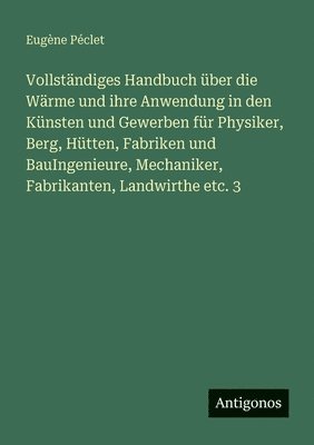 Vollständiges Handbuch über die Wärme und ihre Anwendung in den Künsten und Gewerben für Physiker, Berg, Hütten, Fabriken und BauIngenieure, Mechaniker, Fabrikanten, Landwirthe etc. 3