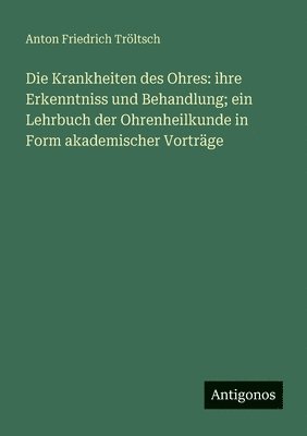 Anton Friedrich Tröltsch - Die Krankheiten des Ohres: ihre Erkenntniss und Behandlung; ein Lehrbuch der Ohrenheilkunde in Form akademischer Vorträge, Häftad