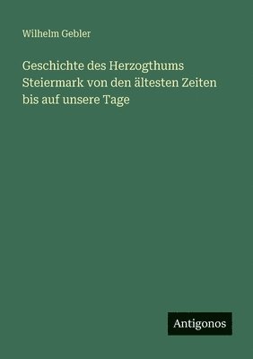 Wilhelm Gebler - Geschichte des Herzogthums Steiermark von den ältesten Zeiten bis auf unsere Tage, Häftad