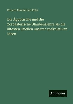 Ägyptische und die Zoroasterische Glaubenslehre als die ältesten Quellen unserer spekulativen Ideen