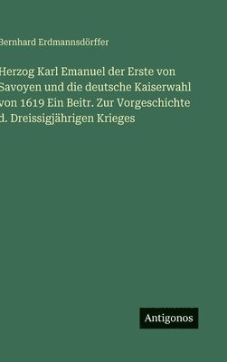 Bernhard Erdmannsdörffer - Herzog Karl Emanuel der Erste von Savoyen und die deutsche Kaiserwahl von 1619 Ein Beitr. Zur Vorgeschichte d. Dreissigjährigen Krieges, Inbunden