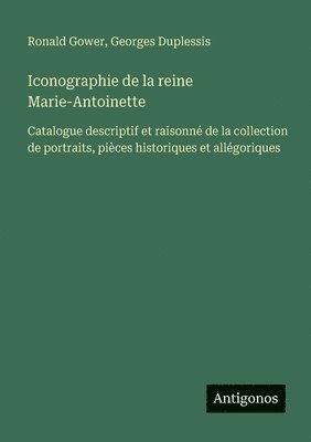 Iconographie de la reine Marie-Antoinette: Catalogue descriptif et raisonné de la collection de portraits, pièces historiques et allégoriques 1