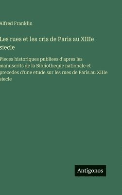 Les rues et les cris de Paris au XIIIe siecle: Pieces historiques publiees d'apres les manuscrits de la Bibliotheque nationale et precedes d'une etude 1