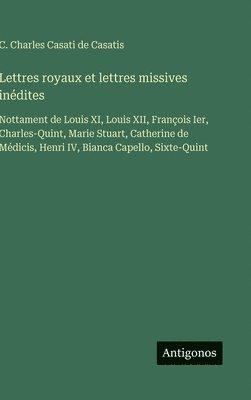 Lettres royaux et lettres missives inédites: Nottament de Louis XI, Louis XII, François Ier, Charles-Quint, Marie Stuart, Catherine de Médicis, Henri