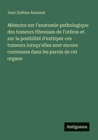 bokomslag Mémoire sur l'anatomie pathologique des tumeurs fibreuses de l'utérus et sur la posibilité d'extirper ces tumeurs lorsqu'elles sont encore contenues dans les parois de cet organe