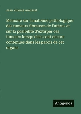 bokomslag Mémoire sur l'anatomie pathologique des tumeurs fibreuses de l'utérus et sur la posibilité d'extirper ces tumeurs lorsqu'elles sont encore contenues dans les parois de cet organe