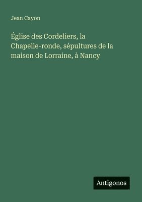 bokomslag Église des Cordeliers, la Chapelle-ronde, sépultures de la maison de Lorraine, à Nancy