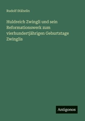 Huldreich Zwingli und sein Reformationswerk zum vierhundertjährigen Geburtstage Zwinglis