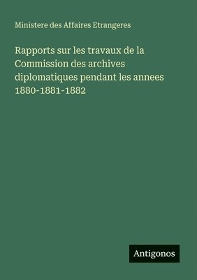 Rapports sur les travaux de la Commission des archives diplomatiques pendant les annees 1880-1881-1882