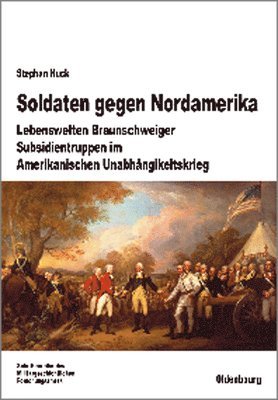 Stephan Huck - Soldaten Gegen Nordamerika: Lebenswelten Braunschweiger Subsidientruppen Im Amerikanischen Unabhängigkeitskrieg, Inbunden