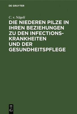 C V Nägeli, C. V. Nägeli, C. v. Nägeli - Die Niederen Pilze in Ihren Beziehungen Zu Den Infectionskrankheiten Und Der Gesundheitspflege, Inbunden