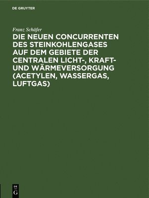 Franz Schäfer - Die Neuen Concurrenten Des Steinkohlengases Auf Dem Gebiete Der Centralen Licht-, Kraft- Und Wärmeversorgung (Acetylen, Wassergas, Luftgas), Inbunden