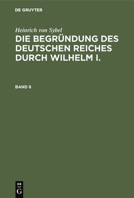 Heinrich Von Sybel: Die Begrndung Des Deutschen Reiches Durch Wilhelm I.. Band 6 1