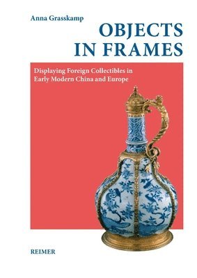 Anna Grasskamp - Objects in Frames: Displaying Foreign Collectibles in Early Modern China and Europe, Inbunden
