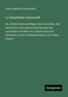 bokomslag Le fanatisme renouvelé: Ou, histoire des sacriléges, des incendies, des meurtres et des autres attentats que les calvinistes révoltés ont commis dans