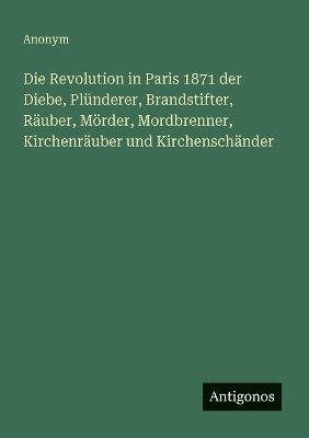 bokomslag Revolution in Paris 1871 der Diebe, Plünderer, Brandstifter, Räuber, Mörder, Mordbrenner, Kirchenräuber und Kirchenschänder