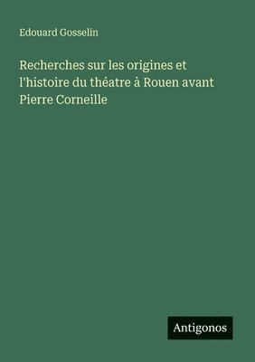 Edouard Gosselin - Recherches sur les origines et l'histoire du théatre à Rouen avant Pierre Corneille, Häftad