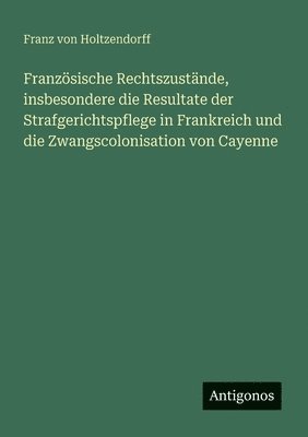 Französische Rechtszustände, insbesondere die Resultate der Strafgerichtspflege in Frankreich und die Zwangscolonisation von Cayenne