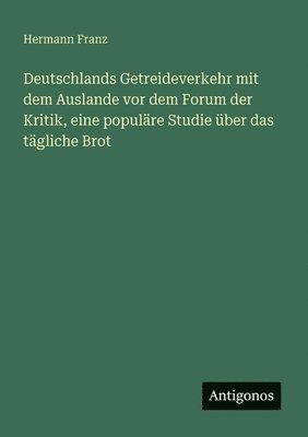 Deutschlands Getreideverkehr mit dem Auslande vor dem Forum der Kritik, eine populäre Studie über das tägliche Brot