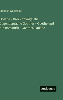 bokomslag Goethe - Drei Vorträge: Die Jugendsprache Goethes - Goethe und die Romantik - Goethes Ballade