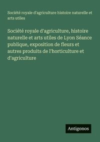 bokomslag Société royale d'agriculture, histoire naturelle et arts utiles de Lyon Séance publique, exposition de fleurs et autres produits de l'horticulture et d'agriculture