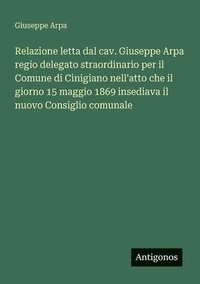 bokomslag Relazione letta dal cav. Giuseppe Arpa regio delegato straordinario per il Comune di Cinigiano nell'atto che il giorno 15 maggio 1869 insediava il nuovo Consiglio comunale