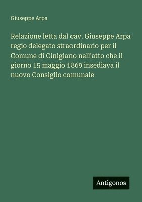 bokomslag Relazione letta dal cav. Giuseppe Arpa regio delegato straordinario per il Comune di Cinigiano nell'atto che il giorno 15 maggio 1869 insediava il nuovo Consiglio comunale